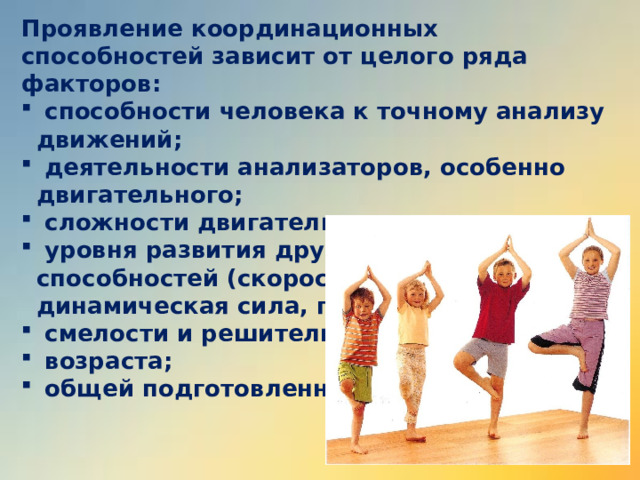 Проявление координационных способностей зависит от целого ряда факторов:  способности человека к точному анализу движений;  деятельности анализаторов, особенно двигательного;  сложности двигательного задания;  уровня развития других физических способностей (скоростные способности, динамическая сила, гибкость и т.д.);  смелости и решительности;  возраста;  общей подготовленности. 