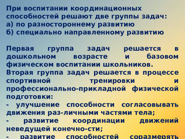 При воспитании координационных способностей решают две группы задач: а) по разностороннему развитию б) специально направленному развитию  Первая группа задач решается в дошкольном возрасте и базовом физическом воспитании школьников. Вторая группа задач решается в процессе спортивной тренировки и профессионально-прикладной физической подготовки: - улучшение способности согласовывать движения раз-личными частями тела; - развитие координации движений неведущей конечно-сти; - развитие способностей соразмерять движения по пространственным, временным и силовым параметрам.  