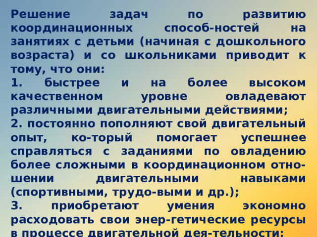 Решение задач по развитию координационных способ-ностей на занятиях с детьми (начиная с дошкольного возраста) и со школьниками приводит к тому, что они: 1. быстрее и на более высоком качественном уровне овладевают различными двигательными действиями; 2. постоянно пополняют свой двигательный опыт, ко-торый помогает успешнее справляться с заданиями по овладению более сложными в координационном отно-шении двигательными навыками (спортивными, трудо-выми и др.); 3. приобретают умения экономно расходовать свои энер-гетические ресурсы в процессе двигательной дея-тельности; 4. испытывают в психологическом отношении чувства радости и удовлетворения от освоения в совершенных формах новых и разнообразных движений. 