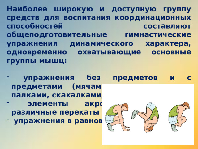 Наиболее широкую и доступную группу средств для воспитания координационных способностей составляют общеподготовительные гимнастические упражнения динамического характера, одновременно охватывающие основные группы мышц:   упражнения без предметов и с предметами (мячами, гимнастическими палками, скакалками, булавами и др.);  элементы акробатики (кувырки, различные перекаты и др.);  упражнения в равновесии.   