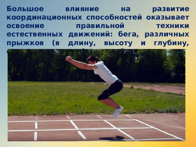 Большое влияние на развитие координационных способностей оказывает освоение правильной техники естественных движений: бега, различных прыжков (в длину, высоту и глубину, опорных прыжков), метаний, лазанья.       