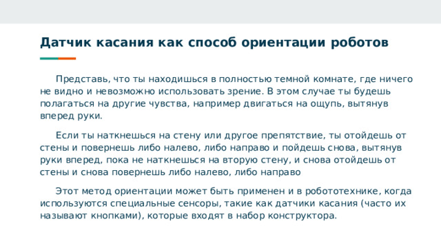 Датчик касания как способ ориентации роботов Представь, что ты находишься в полностью темной комнате, где ничего не видно и невозможно использовать зрение. В этом случае ты будешь полагаться на другие чувства, например двигаться на ощупь, вытянув вперед руки. Если ты наткнешься на стену или другое препятствие, ты отойдешь от стены и повернешь либо налево, либо направо и пойдешь снова, вытянув руки вперед, пока не наткнешься на вторую стену, и снова отойдешь от стены и снова повернешь либо налево, либо направо Этот метод ориентации может быть применен и в робототехнике, когда используются специальные сенсоры, такие как датчики касания (часто их называют кнопками), которые входят в набор конструктора. 