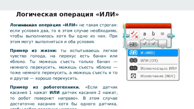 Логическая операция «ИЛИ» Логическая операция «ИЛИ» не такая строгая: если условия два, то в этом случае необходимо, чтобы выполнилось хотя бы одно из них. При этом могут выполниться и оба условия. Пример из жизни: ты испытываешь легкое чувство голода, на перекус есть банан или яблоко. Ты можешь съесть только банан — немного перекусить, можешь съесть яблоко — тоже немного перекусить, а можешь съесть и то и другое — хорошо перекусить. Пример из робототехники. «Если датчик касания 1 нажат ИЛИ датчик касания 2 нажат, то робот повернет направо». В этом случае достаточно касания хотя бы одного датчика, чтобы робот повернул направо. 