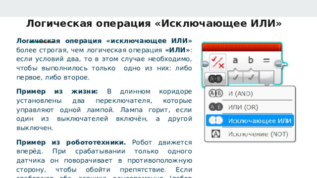 Логическая операция «Исключающее ИЛИ» Логическая операция «исключающее ИЛИ» более строгая, чем логическая операция «ИЛИ» : если условий два, то в этом случае необходимо, чтобы выполнилось только одно из них: либо первое, либо второе. Пример из жизни: В длинном коридоре установлены два переключателя, которые управляют одной лампой. Лампа горит, если один из выключателей включён, а другой выключен. Пример из робототехники. Робот движется вперёд. При срабатывании только одного датчика он поворачивает в противоположную сторону, чтобы обойти препятствие. Если сработают оба датчика одновременно (робот упёрся в угол), он останавливается и ждёт дальнейших команд. 