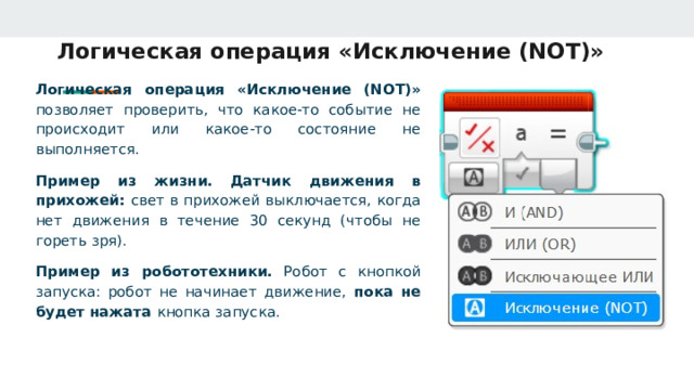 Логическая операция «Исключение (NOT)» Логическая операция «Исключение (NOT)» позволяет проверить, что какое‑то событие не происходит или какое‑то состояние не выполняется. Пример из жизни.  Датчик движения в прихожей: свет в прихожей выключается, когда нет движения в течение 30 секунд (чтобы не гореть зря). Пример из робототехники. Робот с кнопкой запуска: робот не начинает движение, пока не будет нажата кнопка запуска. 