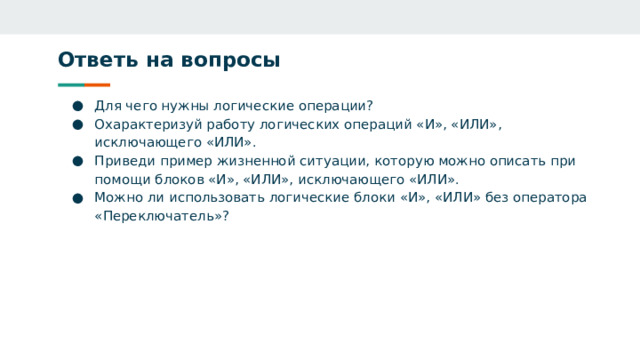 Ответь на вопросы Для чего нужны логические операции? Охарактеризуй работу логических операций «И», «ИЛИ», исключающего «ИЛИ». Приведи пример жизненной ситуации, которую можно описать при помощи блоков «И», «ИЛИ», исключающего «ИЛИ». Можно ли использовать логические блоки «И», «ИЛИ» без оператора «Переключатель»? 