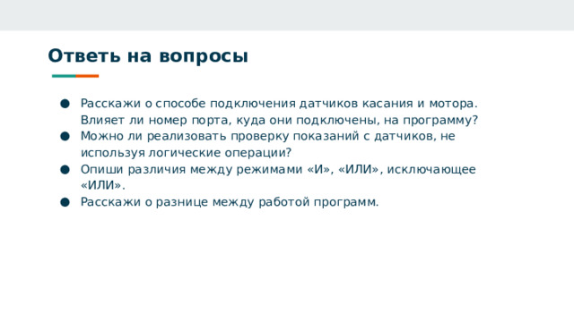 Ответь на вопросы Расскажи о способе подключения датчиков касания и мотора. Влияет ли номер порта, куда они подключены, на программу? Можно ли реализовать проверку показаний с датчиков, не используя логические операции? Опиши различия между режимами «И», «ИЛИ», исключающее «ИЛИ». Расскажи о разнице между работой программ. 