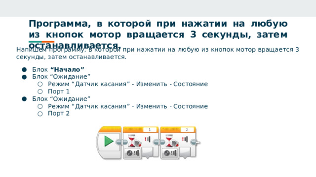Программа, в которой при нажатии на любую из кнопок мотор вращается 3 секунды, затем останавливается. Напишем программу, в которой при нажатии на любую из кнопок мотор вращается 3 секунды, затем останавливается. Блок “Начало” Блок “Ожидание” Режим “Датчик касания” - Изменить - Состояние Порт 1 Режим “Датчик касания” - Изменить - Состояние Порт 1 Блок “Ожидание” Режим “Датчик касания” - Изменить - Состояние Порт 2 Режим “Датчик касания” - Изменить - Состояние Порт 2 