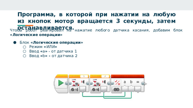 Программа, в которой при нажатии на любую из кнопок мотор вращается 3 секунды, затем останавливается. Чтобы робот реагировал на нажатие любого датчика касания, добавим блок «Логические операции» Блок «Логические операции» Режим « ИЛИ » Ввод « а » - от датчика 1 Ввод « b » - от датчика 2 Режим « ИЛИ » Ввод « а » - от датчика 1 Ввод « b » - от датчика 2 