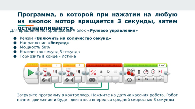 Программа, в которой при нажатии на любую из кнопок мотор вращается 3 секунды, затем останавливается. Для вращения моторов добавим блок «Рулевое управление» Режим «Включить на количество секунд» Направление «Вперед» Мощность 50% Количество секунд 3 секунды Тормозить в конце - Истина Загрузите программу в контроллер. Нажмите на датчик касания робота. Робот начнет движение и будет двигаться вперед со средней скоростью 3 секунды 