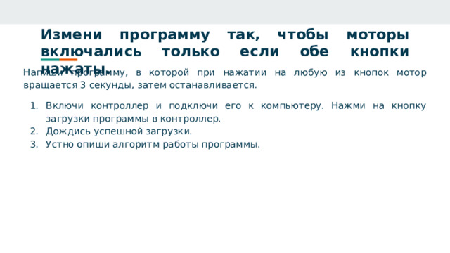 Измени программу так, чтобы моторы включались только если обе кнопки нажаты. Напиши программу, в которой при нажатии на любую из кнопок мотор вращается 3 секунды, затем останавливается. Включи контроллер и подключи его к компьютеру. Нажми на кнопку загрузки программы в контроллер. Дождись успешной загрузки. Устно опиши алгоритм работы программы. 