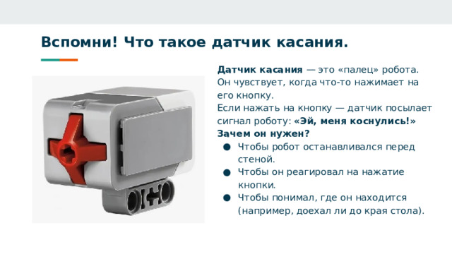Вспомни! Что такое датчик касания.   Датчик касания — это «палец» робота. Он чувствует, когда что‑то нажимает на его кнопку. Если нажать на кнопку — датчик посылает сигнал роботу: «Эй, меня коснулись!» Зачем он нужен? Чтобы робот останавливался перед стеной. Чтобы он реагировал на нажатие кнопки. Чтобы понимал, где он находится (например, доехал ли до края стола).  