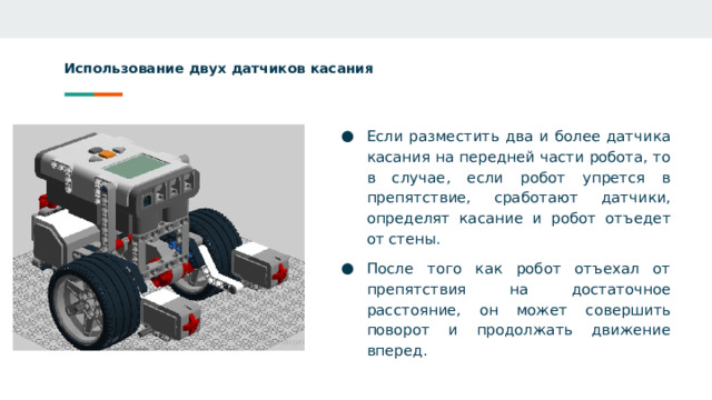 Использование двух датчиков касания Если разместить два и более датчика касания на передней части робота, то в случае, если робот упрется в препятствие, сработают датчики, определят касание и робот отъедет от стены. После того как робот отъехал от препятствия на достаточное расстояние, он может совершить поворот и продолжать движение вперед.  