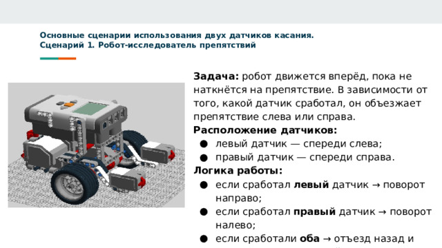 Основные сценарии использования двух датчиков касания.  Сценарий 1. Робот-исследователь препятствий     Задача: робот движется вперёд, пока не наткнётся на препятствие. В зависимости от того, какой датчик сработал, он объезжает препятствие слева или справа. Расположение датчиков: левый датчик — спереди слева; правый датчик — спереди справа. Логика работы: если сработал левый датчик → поворот направо; если сработал правый датчик → поворот налево; если сработали оба → отъезд назад и поворот на 90° в случайную сторону.  
