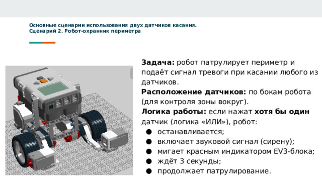 Основные сценарии использования двух датчиков касания.  Сценарий 2. Робот-охранник периметра      Задача: робот патрулирует периметр и подаёт сигнал тревоги при касании любого из датчиков. Расположение датчиков: по бокам робота (для контроля зоны вокруг). Логика работы: если нажат хотя бы один датчик (логика «ИЛИ»), робот: останавливается; включает звуковой сигнал (сирену); мигает красным индикатором EV3-блока; ждёт 3 секунды; продолжает патрулирование.   