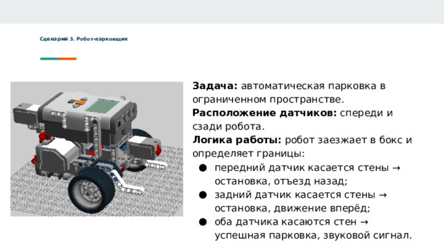 Сценарий 3. Робот-парковщик   Задача: автоматическая парковка в ограниченном пространстве. Расположение датчиков: спереди и сзади робота. Логика работы: робот заезжает в бокс и определяет границы: передний датчик касается стены → остановка, отъезд назад; задний датчик касается стены → остановка, движение вперёд; оба датчика касаются стен → успешная парковка, звуковой сигнал.  