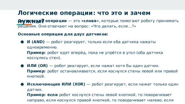 Логические операции: что это и зачем нужны?   Логические операции — это «слова» , которые помогают роботу принимать решения. Они отвечают на вопрос: «Что делать, если…?» Основные операции для двух датчиков: И (AND) — робот реагирует, только если оба датчика нажаты одновременно.  Пример: робот едет вперёд, пока не упрётся в угол (оба датчика коснулись стен). ИЛИ (OR) — робот реагирует, если нажат хотя бы один датчик.  Пример: робот останавливается, если коснулся стены левой или правой кнопкой. Исключающее ИЛИ (XOR) — робот реагирует, если нажат только один датчик.  Пример: если робот коснулся стены левой кнопкой, то поворачивает направо, если коснулся правой кнопкой, то поворачивает налево, если конулся обоими кнопками или не коснулся ни одной - робот продолжает движение. Исключение НЕ (NOT) — робот делает что‑то, если датчик НЕ нажат.  Пример: робот едет, пока ни один датчик не нажат. 