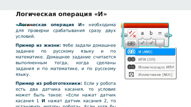 Логическая операция «И» «Логическая операция И» необходима для проверки срабатывания сразу двух условий. Пример из жизни: т ебе задали домашнее задание по русскому языку и по математике. Домашнее задание считается выполненным тогда, когда сделаны задания и по математике, и по русскому языку. Пример из робототехники: Если у робота есть два датчика касания, то условие может быть такое: «Если нажат датчик касания 1 И нажат датчик касания 2, то остановить моторы робота». Если хотя бы один датчик не будет нажат, то в таком случае робот не остановится. 