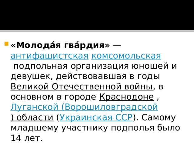 «Молода́я гва́рдия»  —  антифашистская   комсомольская  подпольная организация юношей и девушек, действовавшая в годы  Великой Отечественной войны , в основном в городе  Краснодоне  , Луганской ( Ворошиловградской ) области  ( Украинская ССР ). Самому младшему участнику подполья было 14 лет. 