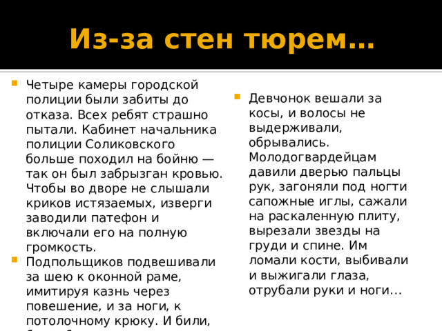 Из-за стен тюрем… Четыре камеры городской полиции были забиты до отказа. Всех ребят страшно пытали. Кабинет начальника полиции Соликовского больше походил на бойню — так он был забрызган кровью. Чтобы во дворе не слышали криков истязаемых, изверги заводили патефон и включали его на полную громкость. Подпольщиков подвешивали за шею к оконной раме, имитируя казнь через повешение, и за ноги, к потолочному крюку. И били, били, били — палками и проволочными плетьми с гайками на конце. Девчонок вешали за косы, и волосы не выдерживали, обрывались. Молодогвардейцам давили дверью пальцы рук, загоняли под ногти сапожные иглы, сажали на раскаленную плиту, вырезали звезды на груди и спине. Им ломали кости, выбивали и выжигали глаза, отрубали руки и ноги… 