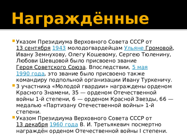 Награждённые   Указом Президиума Верховного Совета СССР от  13 сентября   1943  молодогвардейцам  Ульяне Громовой , Ивану Земнухову, Олегу Кошевому, Сергею Тюленину, Любови Шевцовой было присвоено звание  Героя Советского Союза . Впоследствии,  5 мая   1990 года , это звание было присвоено также командиру подпольной организации Ивану Туркеничу. 3 участника «Молодой гвардии» награждены орденом Красного Знамени, 35 — орденом Отечественной войны 1-й степени, 6 — орденом Красной Звезды, 66 — медалью «Партизану Отечественной войны» 1-й степени. Указом Президиума Верховного Совета СССР от  13 декабря   1960 года  В. И. Третьякевич посмертно награждён орденом Отечественной войны I степени. 
