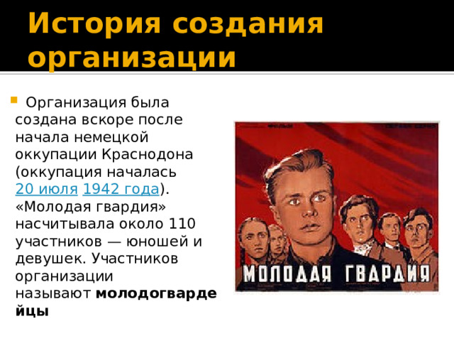 История создания организации  Организация была создана вскоре после начала немецкой оккупации Краснодона (оккупация началась  20 июля  1942 года ). «Молодая гвардия» насчитывала около 110 участников — юношей и девушек. Участников организации называют  молодогвардейцы 