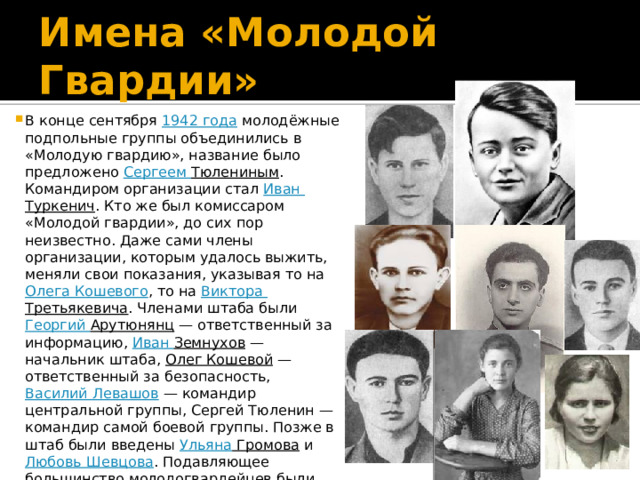 Имена «Молодой Гвардии» В конце сентября  1942 года  молодёжные подпольные группы объединились в «Молодую гвардию», название было предложено  Сергеем Тюлениным . Командиром организации стал  Иван Туркенич . Кто же был комиссаром «Молодой гвардии», до сих пор неизвестно. Даже сами члены организации, которым удалось выжить, меняли свои показания, указывая то на  Олега Кошевого , то на  Виктора Третьякевича . Членами штаба были  Георгий Арутюнянц  — ответственный за информацию,  Иван Земнухов  — начальник штаба,  Олег Кошевой  — ответственный за безопасность,  Василий Левашов  — командир центральной группы, Сергей Тюленин — командир самой боевой группы. Позже в штаб были введены  Ульяна Громова  и  Любовь Шевцова . Подавляющее большинство молодогвардейцев были  комсомольцами , временные комсомольские удостоверения печатались в типографии организации вместе с листовками 