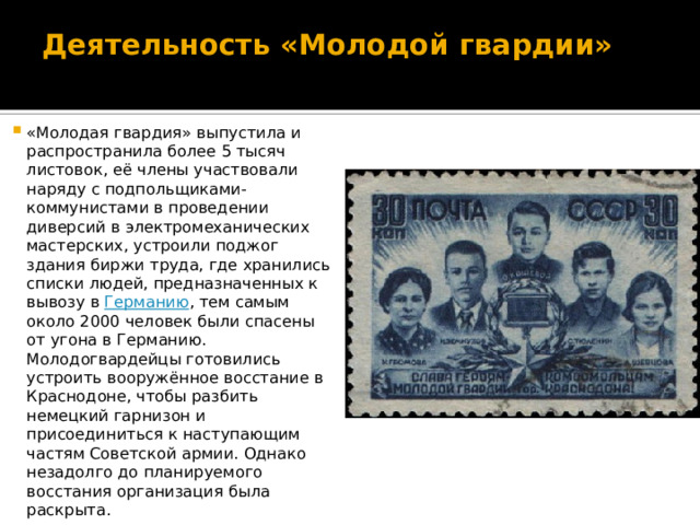 Деятельность «Молодой гвардии»   «Молодая гвардия» выпустила и распространила более 5 тысяч листовок, её члены участвовали наряду с подпольщиками-коммунистами в проведении диверсий в электромеханических мастерских, устроили поджог здания биржи труда, где хранились списки людей, предназначенных к вывозу в  Германию , тем самым около 2000 человек были спасены от угона в Германию. Молодогвардейцы готовились устроить вооружённое восстание в Краснодоне, чтобы разбить немецкий гарнизон и присоединиться к наступающим частям Советской армии. Однако незадолго до планируемого восстания организация была раскрыта. 