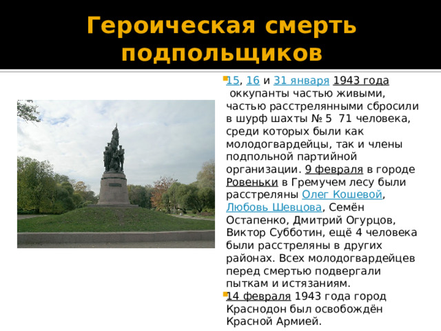 Героическая смерть подпольщиков 15 ,  16  и  31 января   1943 года  оккупанты частью живыми, частью расстрелянными сбросили в шурф шахты № 5 71 человека, среди которых были как молодогвардейцы, так и члены подпольной партийной организации.  9 февраля  в городе  Ровеньки  в Гремучем лесу были расстреляны  Олег Кошевой ,  Любовь Шевцова , Семён Остапенко, Дмитрий Огурцов, Виктор Субботин, ещё 4 человека были расстреляны в других районах. Всех молодогвардейцев перед смертью подвергали пыткам и истязаниям. 14 февраля  1943 года город Краснодон был освобождён Красной Армией. 