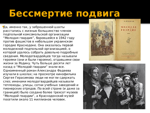 Бессмертие подвига Да, именно так, у заброшенной шахты расстались с жизнью большинство членов подпольной комсомольской организации “Молодая гвардия”, боровшейся в 1942 году против фашистов в небольшом украинском городке Краснодоне. Она оказалась первой молодежной подпольной организацией, о которой удалось собрать довольно подробные сведения. Молодогвардейцев тогда называли героями (они и были героями), отдавшими свои жизни за Родину. Чуть больше десяти лет назад о “Молодой гвардии” знали все. Одноименный роман Александра Фадеева изучали в школах; на просмотре кинофильма Сергея Герасимова люди не могли сдержать слез; именами молодогвардейцев называли теплоходы, улицы, сотни учебных заведений и пионерских отрядов. По всей стране (и даже за границей) было создано более трехсот музеев “Молодой гвардии”, а Краснодонский музей посетили около 11 миллионов человек.    