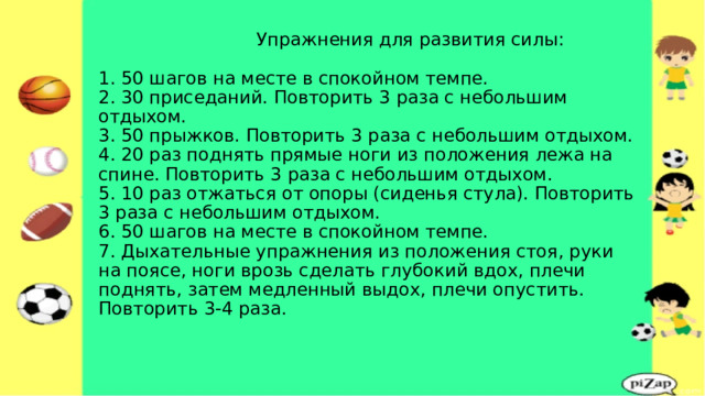  Упражнения для развития силы:   1. 50 шагов на месте в спокойном темпе.  2. 30 приседаний. Повторить 3 раза с небольшим отдыхом.  3. 50 прыжков. Повторить 3 раза с небольшим отдыхом.  4. 20 раз поднять прямые ноги из положения лежа на спине. Повторить 3 раза с небольшим отдыхом.  5. 10 раз отжаться от опоры (сиденья стула). Повторить 3 раза с небольшим отдыхом.  6. 50 шагов на месте в спокойном темпе.  7. Дыхательные упражнения из положения стоя, руки на поясе, ноги врозь сделать глубокий вдох, плечи поднять, затем медленный выдох, плечи опустить. Повторить 3-4 раза.   