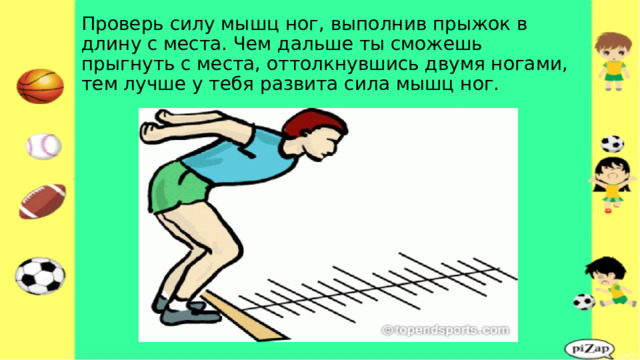 Проверь силу мышц ног, выполнив прыжок в длину с места. Чем дальше ты сможешь прыгнуть с места, оттолкнувшись двумя ногами, тем лучше у тебя развита сила мышц ног. 