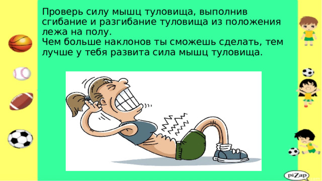 Проверь силу мышц туловища, выполнив сгибание и разгибание туловища из положения лежа на полу.  Чем больше наклонов ты сможешь сделать, тем лучше у тебя развита сила мышц туловища. 