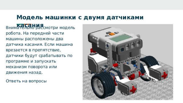 Модель машинки с двумя датчиками касания    Внимательно рассмотри модель робота. На передней части машины расположены два датчика касания. Если машина врезается в препятствие, датчики будут срабатывать по программе и запускать механизм поворота или движения назад. Ответь на вопросы 