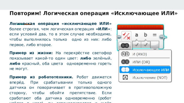 Повторим! Логическая операция «Исключающее ИЛИ» Логическая операция «исключающее ИЛИ» более строгая, чем логическая операция «ИЛИ» : если условий два, то в этом случае необходимо, чтобы выполнилось только одно из них: либо первое, либо второе. Пример из жизни: На перекрёстке светофор показывает какой-то один цвет: либо зелёный, либо красный, оба цвета одновременно гореть не могут. Пример из робототехники. Робот движется вперёд. При срабатывании только одного датчика он поворачивает в противоположную сторону, чтобы обойти препятствие. Если сработают оба датчика одновременно (робот упёрся в угол), он останавливается и ждёт дальнейших команд. 