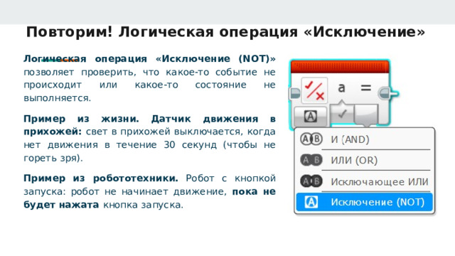 Повторим! Логическая операция «Исключение» Логическая операция «Исключение (NOT)» позволяет проверить, что какое‑то событие не происходит или какое‑то состояние не выполняется. Пример из жизни.  Датчик движения в прихожей: свет в прихожей выключается, когда нет движения в течение 30 секунд (чтобы не гореть зря). Пример из робототехники. Робот с кнопкой запуска: робот не начинает движение, пока не будет нажата кнопка запуска. 