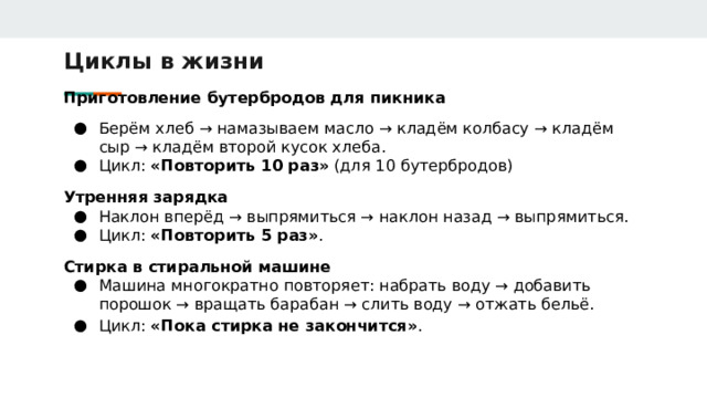 Циклы в жизни Приготовление бутербродов для пикника Берём хлеб → намазываем масло → кладём колбасу → кладём сыр → кладём второй кусок хлеба. Цикл: «Повторить 10 раз» (для 10 бутербродов) Утренняя зарядка Наклон вперёд → выпрямиться → наклон назад → выпрямиться. Цикл: «Повторить 5 раз» . Стирка в стиральной машине Машина многократно повторяет: набрать воду → добавить порошок → вращать барабан → слить воду → отжать бельё. Цикл: «Пока стирка не закончится» .  