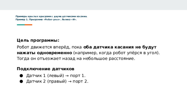 Примеры простых программ с двумя датчиками касания.  Пример 1. Программа «Робот-угол». Логика «И». Цель программы: Робот движется вперёд, пока оба датчика касания не будут нажаты одновременно (например, когда робот упёрся в угол). Тогда он отъезжает назад на небольшое расстояние. Подключение датчиков Датчик 1 (левый) → порт 1. Датчик 2 (правый) → порт 2. 