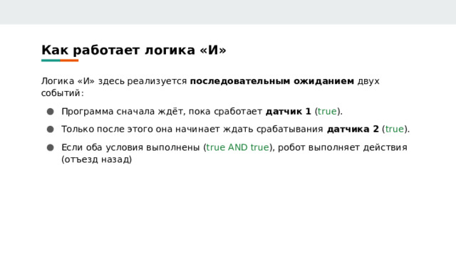 Как работает логика «И» Логика «И» здесь реализуется последовательным ожиданием двух событий: Программа сначала ждёт, пока сработает датчик 1 ( true ). Только после этого она начинает ждать срабатывания датчика 2 ( true ). Если оба условия выполнены ( true AND true ), робот выполняет действия (отъезд назад) 