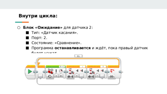 Внутри цикла: Блок «Ожидание» для датчика 2: Блок «Ожидание» для датчика 2: Тип: «Датчик касания». Порт: 2. Состояние: «Сравнение». Программа останавливается и ждёт, пока правый датчик будет нажат. Тип: «Датчик касания». Порт: 2. Состояние: «Сравнение». Программа останавливается и ждёт, пока правый датчик будет нажат. Тип: «Датчик касания». Порт: 2. Состояние: «Сравнение». Программа останавливается и ждёт, пока правый датчик будет нажат. 