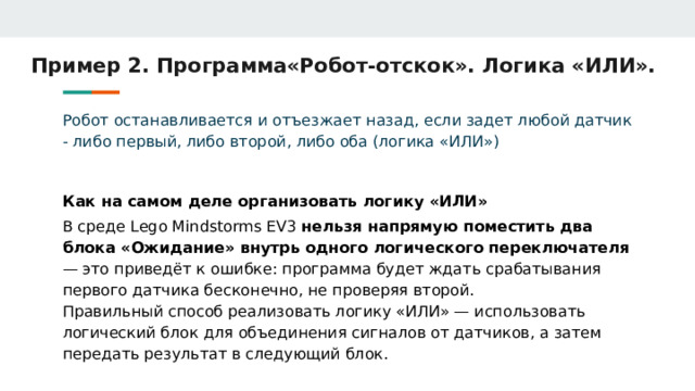 Пример 2. Программа«Робот-отскок». Логика «ИЛИ». Робот останавливается и отъезжает назад, если задет любой датчик - либо первый, либо второй, либо оба (логика «ИЛИ») Как на самом деле организовать логику «ИЛИ» В среде Lego Mindstorms EV3 нельзя напрямую поместить два блока «Ожидание» внутрь одного логического переключателя — это приведёт к ошибке: программа будет ждать срабатывания первого датчика бесконечно, не проверяя второй. Правильный способ реализовать логику «ИЛИ» — использовать логический блок для объединения сигналов от датчиков, а затем передать результат в следующий блок. 