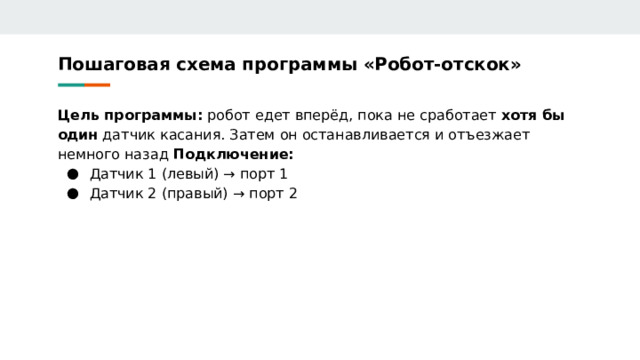Пошаговая схема программы «Робот‑отскок» Цель программы: робот едет вперёд, пока не сработает хотя бы один датчик касания. Затем он останавливается и отъезжает немного назад Подключение: Датчик 1 (левый) → порт 1 Датчик 2 (правый) → порт 2 