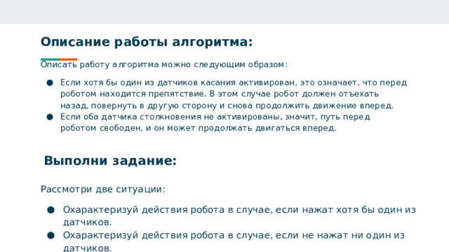 Описание работы алгоритма: Описать работу алгоритма можно следующим образом: Если хотя бы один из датчиков касания активирован, это означает, что перед роботом находится препятствие. В этом случае робот должен отъехать назад, повернуть в другую сторону и снова продолжить движение вперед. Если оба датчика столкновения не активированы, значит, путь перед роботом свободен, и он может продолжать двигаться вперед. Выполни задание: Рассмотри две ситуации: Охарактеризуй действия робота в случае, если нажат хотя бы один из датчиков. Охарактеризуй действия робота в случае, если не нажат ни один из датчиков. 