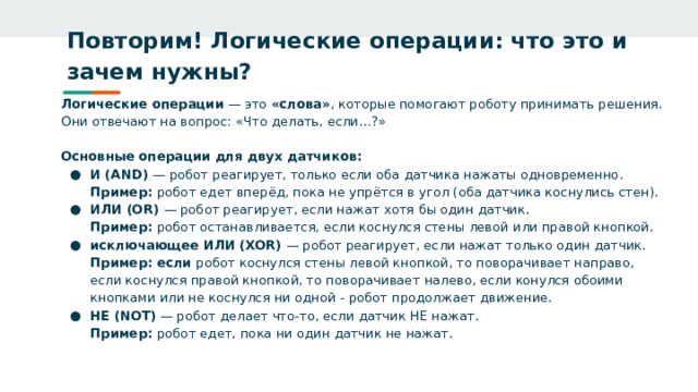 Повторим! Логические операции: что это и зачем нужны?   Логические операции — это «слова» , которые помогают роботу принимать решения. Они отвечают на вопрос: «Что делать, если…?»  Основные операции для двух датчиков: И (AND) — робот реагирует, только если оба датчика нажаты одновременно.  Пример: робот едет вперёд, пока не упрётся в угол (оба датчика коснулись стен). ИЛИ (OR) — робот реагирует, если нажат хотя бы один датчик.  Пример: робот останавливается, если коснулся стены левой или правой кнопкой. исключающее ИЛИ (XOR) — робот реагирует, если нажат только один датчик.  Пример: если робот коснулся стены левой кнопкой, то поворачивает направо, если коснулся правой кнопкой, то поворачивает налево, если конулся обоими кнопками или не коснулся ни одной - робот продолжает движение. НЕ (NOT) — робот делает что‑то, если датчик НЕ нажат.  Пример: робот едет, пока ни один датчик не нажат. 