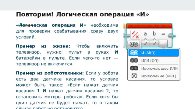 Повторим! Логическая операция «И» «Логическая операция И» необходима для проверки срабатывания сразу двух условий. Пример из жизни: Чтобы включить телевизор, нужно: пульт в руках И батарейки в пульте. Если чего‑то нет — телевизор не включится. Пример из робототехники: Если у робота есть два датчика касания, то условие может быть такое: «Если нажат датчик касания 1 И нажат датчик касания 2, то остановить моторы робота». Если хотя бы один датчик не будет нажат, то в таком случае робот не остановится. 