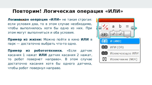 Повторим! Логическая операция «ИЛИ» Логическая операция «ИЛИ» не такая строгая: если условия два, то в этом случае необходимо, чтобы выполнилось хотя бы одно из них. При этом могут выполниться и оба условия. Пример из жизни: Можно пойти в кино ИЛИ в парк — достаточно выбрать что‑то одно. Пример из робототехники. «Если датчик касания 1 нажат ИЛИ датчик касания 2 нажат, то робот повернет направо». В этом случае достаточно касания хотя бы одного датчика, чтобы робот повернул направо. 