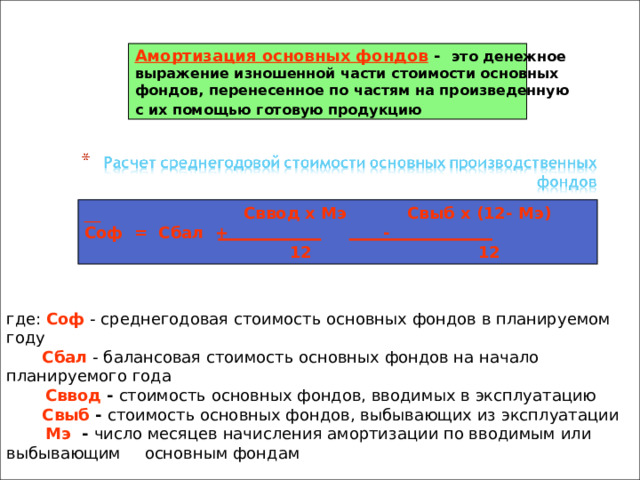 Амортизация основных фондов - это денежное выражение изношенной части стоимости основных фондов, перенесенное по частям на произведенную с их помощью готовую продукцию  __  Сввод х Мэ Свыб х (12-  Мэ) Соф = Сбал + -  12 12 где: Соф - среднегодовая стоимость основных фондов в планируемом году   Сбал - балансовая стоимость основных фондов на начало планируемого года   Сввод - стоимость основных фондов, вводимых в эксплуатацию   Свыб - стоимость основных фондов, выбывающих из эксплуатации   Мэ - число месяцев начисления амортизации по вводимым или выбывающим   основным фондам 