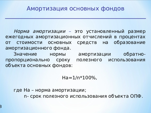 Амортизация основных фондов Норма амортизации – это установленный размер ежегодных амортизационных отчислений в процентах от стоимости основных средств на образование амортизационного фонда. Значение нормы амортизации обратно-пропорционально сроку полезного использования объекта основных фондов: На=1/ n *100%, где На – норма амортизации;  n - срок полезного использования объекта ОПФ. 17 