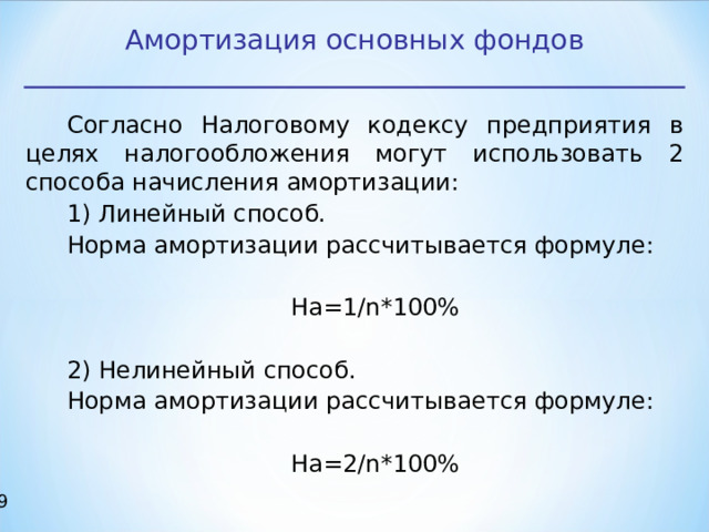 Амортизация основных фондов Согласно Налоговому кодексу предприятия в целях налогообложения могут использовать 2 способа начисления амортизации: 1) Линейный способ. Норма амортизации рассчитывается формуле: На=1/ n *100% 2) Нелинейный способ. Норма амортизации рассчитывается формуле: На=2/ n *100% 17 