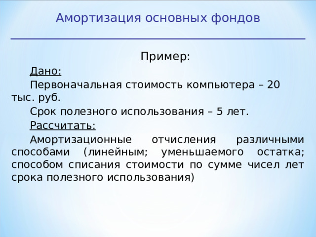 Амортизация основных фондов Пример: Дано: Первоначальная стоимость компьютера – 20 тыс. руб. Срок полезного использования – 5 лет. Рассчитать: Амортизационные отчисления различными способами (линейным; уменьшаемого остатка; способом списания стоимости по сумме чисел лет срока полезного использования) 